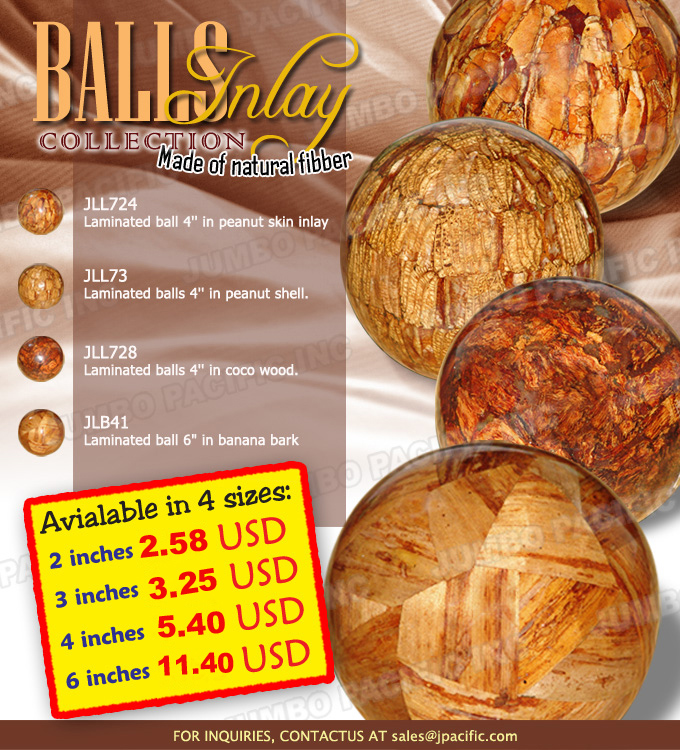 Skin and Shell of Philippine Peanuts Inlayed Laminated Balls Laminated balls that are made of the skin and shell of peanuts so naturally inlayed that are perfect for gift items. Some laminated balls products are inlayed with coco wood and banana bark. Product Codes: JLL724 - Laminated ball 4 inch in peanut skin inlay, JLL73 - Laminated balls 4 inch in peanut shell, JLL728 - Laminated balls 4 inch in coco wood and JLB41 - Laminated ball 6 inches in banana bark.